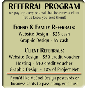 REFERRAL PROGRAM
we pay for every referral that becomes a client
(let us know you sent them!)

Friend & Family Referrals:
Website Design - $25 cash
Graphic Design - $5 cash

Client Referrals:
Website Design - $50 credit voucher
Hosting - $10 credit voucher
Graphic Design - 10% of Project Net

If you’d like McCool Design postcards or
business cards to pass along, email us!